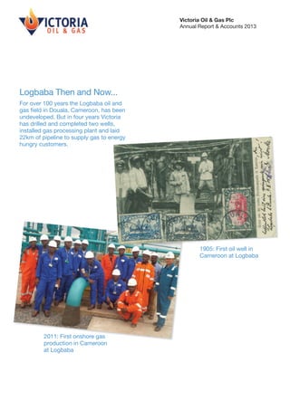 Victoria Oil & Gas Plc
Annual Report & Accounts 2013

Logbaba Then and Now...
For over 100 years the Logbaba oil and
gas field in Douala, Cameroon, has been
undeveloped. But in four years Victoria
has drilled and completed two wells,
installed gas processing plant and laid
22km of pipeline to supply gas to energy
hungry customers.

1905: First oil well in
Cameroon at Logbaba

2011: First onshore gas
production in Cameroon
at Logbaba

 