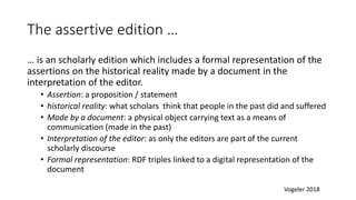 The assertive edition …
… is an scholarly edition which includes a formal representation of the
assertions on the historical reality made by a document in the
interpretation of the editor.
• Assertion: a proposition / statement
• historical reality: what scholars think that people in the past did and suffered
• Made by a document: a physical object carrying text as a means of
communication (made in the past)
• Interpretation of the editor: as only the editors are part of the current
scholarly discourse
• Formal representation: RDF triples linked to a digital representation of the
document
Vogeler 2018
 