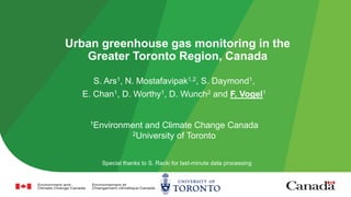 Urban greenhouse gas monitoring in the
Greater Toronto Region, Canada
S. Ars1, N. Mostafavipak1,2, S. Daymond1,
E. Chan1, D. Worthy1, D. Wunch2 and F. Vogel1
1Environment and Climate Change Canada
2University of Toronto
Special thanks to S. Racki for last-minute data processing
 