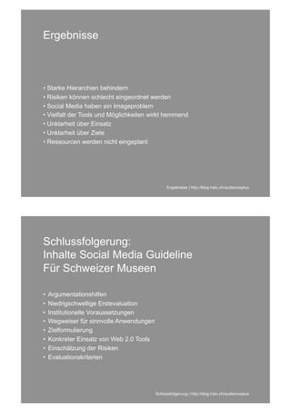 Ergebnisse



• Starke Hierarchien behindern
• Risiken können schlecht eingeordnet werden
• Social Media haben ein Imageproblem
• Vielfalt der Tools und Möglichkeiten wirkt hemmend
• Unklarheit über Einsatz
• Unklarheit über Ziele
• Ressourcen werden nicht eingeplant




                                                Ergebnisse | http://blog.hslu.ch/audienceplus




Schlussfolgerung:
Inhalte Social Media Guideline
Für Schweizer Museen

•   Argumentationshilfen
•   Niedrigschwellige Erstevaluation
•   Institutionelle Voraussetzungen
•   Wegweiser für sinnvolle Anwendungen
•   Zielformulierung
•   Konkreter Einsatz von Web 2.0 Tools
•   Einschätzung der Risiken
•   Evaluationskriterien




                                          Schlussfolgerung | http://blog.hslu.ch/audienceplus
 