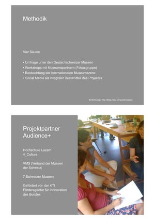 Methodik




Vier Säulen


• Umfrage unter den Deutschschweizer Museen
• Workshops mit Museumspartnern (Fokusgruppe)
• Beobachtung der internationalen Museumszene
• Social Media als integraler Bestandteil des Projektes




                                             Einführung | http://blog.hslu.ch/audienceplus




Projektpartner
Audience+

Hochschule Luzern
4_Culture

VMS (Verband der Museen
der Schweiz)

7 Schweizer Museen

Gefördert von der KTI
Förderagentur für Innnovation
des Bundes
 