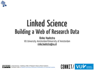 Linked Science
      Building a Web of Research Data
                                                  Rinke Hoekstra
                       VU University Amsterdam/University of Amsterdam
                                      rinke.hoekstra@vu.nl




Linked Science - Building a Web of Research Data by Rinke Hoekstra
Licensed under a Creative Commons Attribution-ShareAlike 3.0 Unported License.
 