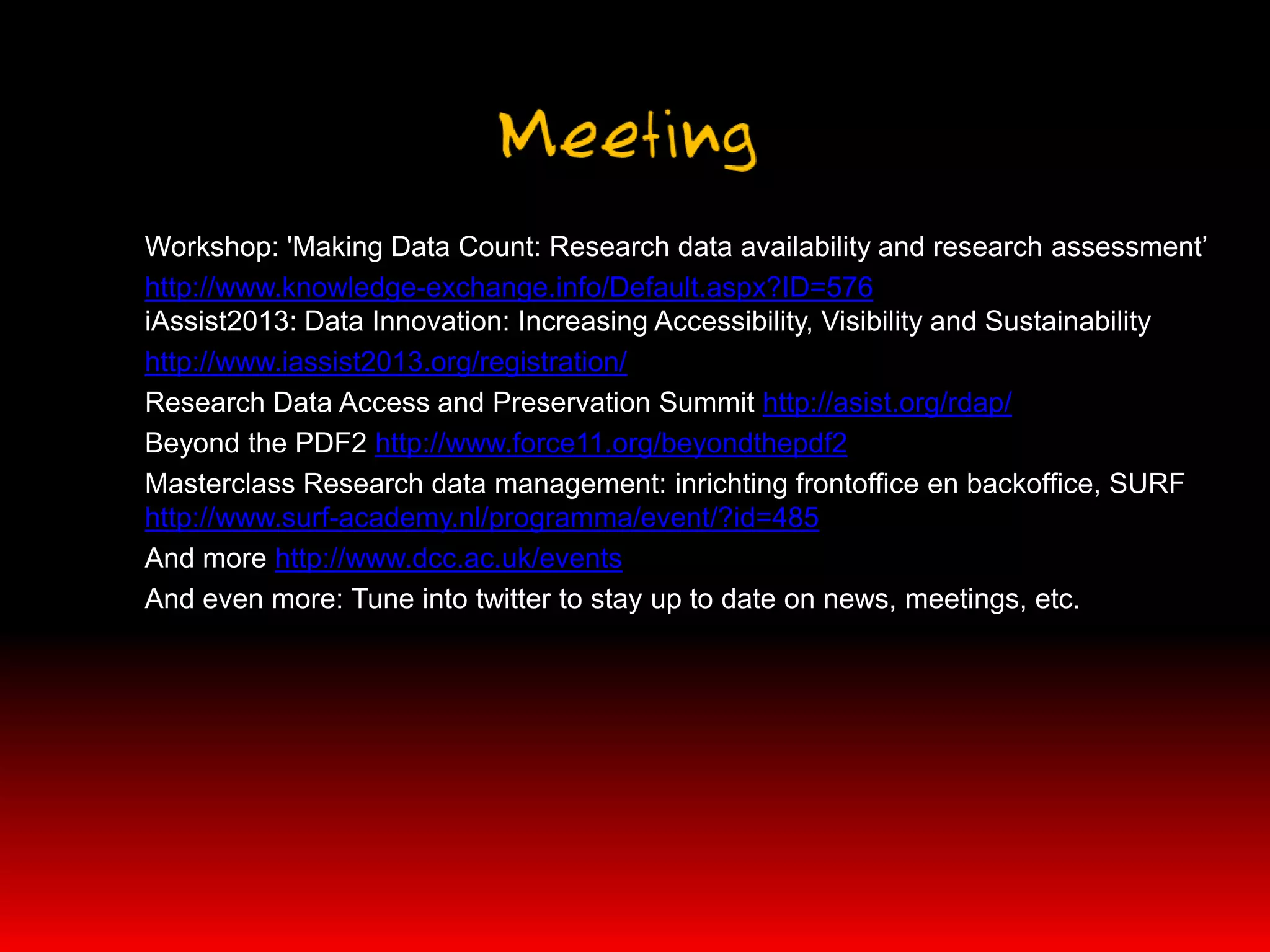 Workshop: 'Making Data Count: Research data availability and research assessment’
http://www.knowledge-exchange.info/Default.aspx?ID=576
iAssist2013: Data Innovation: Increasing Accessibility, Visibility and Sustainability
http://www.iassist2013.org/registration/
Research Data Access and Preservation Summit http://asist.org/rdap/
Beyond the PDF2 http://www.force11.org/beyondthepdf2
Masterclass Research data management: inrichting frontoffice en backoffice, SURF
http://www.surf-academy.nl/programma/event/?id=485
And more http://www.dcc.ac.uk/events
And even more: Tune into twitter to stay up to date on news, meetings, etc.
 