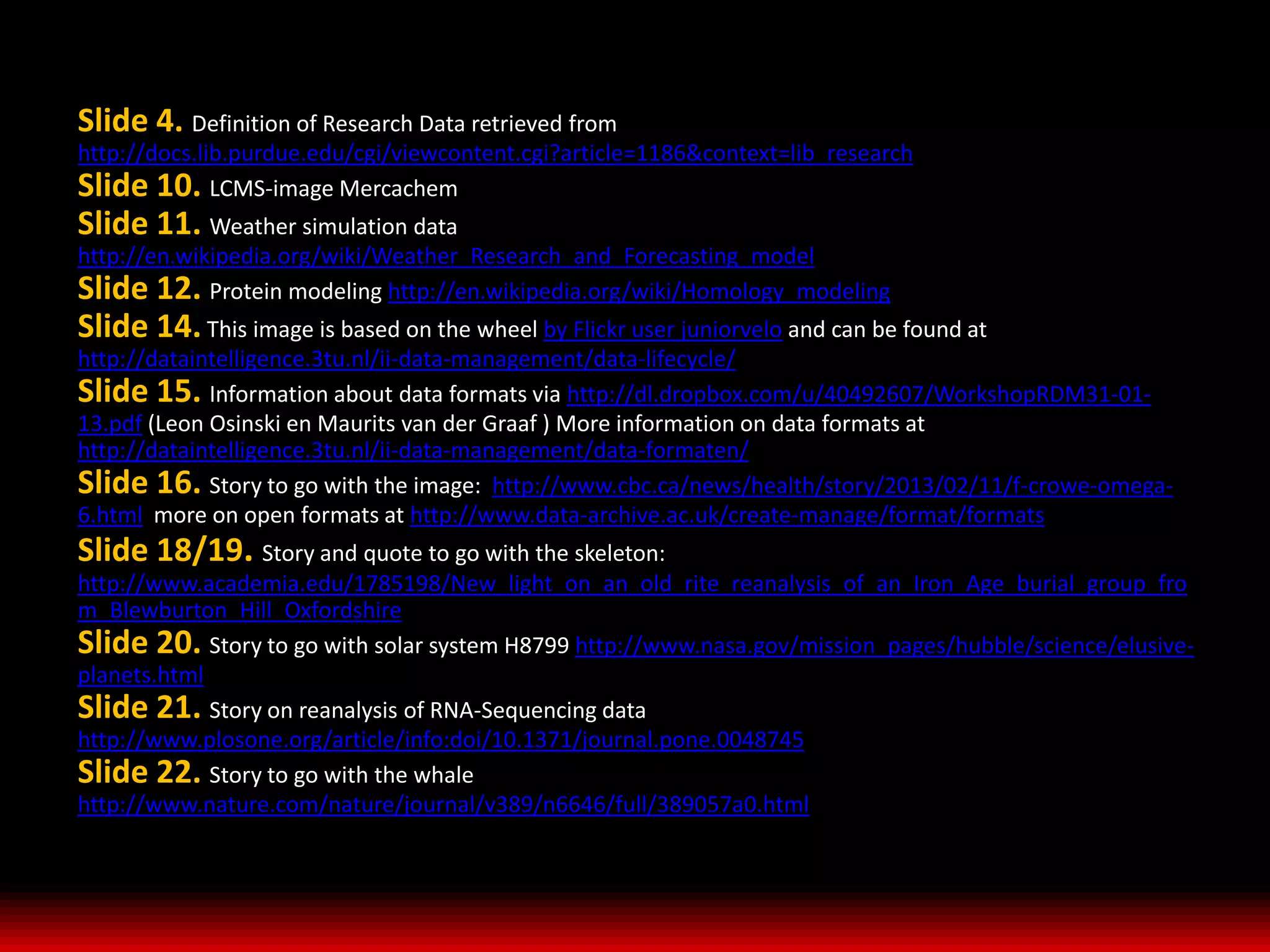 Slide 4. Definition of Research Data retrieved from
http://docs.lib.purdue.edu/cgi/viewcontent.cgi?article=1186&context=lib_research
Slide 10. LCMS-image Mercachem
Slide 11. Weather simulation data
http://en.wikipedia.org/wiki/Weather_Research_and_Forecasting_model
Slide 12. Protein modeling http://en.wikipedia.org/wiki/Homology_modeling
Slide 14. This image is based on the wheel by Flickr user juniorvelo and can be found at
http://dataintelligence.3tu.nl/ii-data-management/data-lifecycle/
Slide 15. Information about data formats via http://dl.dropbox.com/u/40492607/WorkshopRDM31-01-
13.pdf (Leon Osinski en Maurits van der Graaf ) More information on data formats at
http://dataintelligence.3tu.nl/ii-data-management/data-formaten/
Slide 16. Story to go with the image: http://www.cbc.ca/news/health/story/2013/02/11/f-crowe-omega-
6.html more on open formats at http://www.data-archive.ac.uk/create-manage/format/formats
Slide 18/19. Story and quote to go with the skeleton:
http://www.academia.edu/1785198/New_light_on_an_old_rite_reanalysis_of_an_Iron_Age_burial_group_fro
m_Blewburton_Hill_Oxfordshire
Slide 20. Story to go with solar system H8799 http://www.nasa.gov/mission_pages/hubble/science/elusive-
planets.html
Slide 21. Story on reanalysis of RNA-Sequencing data
http://www.plosone.org/article/info:doi/10.1371/journal.pone.0048745 S
Slide 22. Story to go with the whale
http://www.nature.com/nature/journal/v389/n6646/full/389057a0.html
 