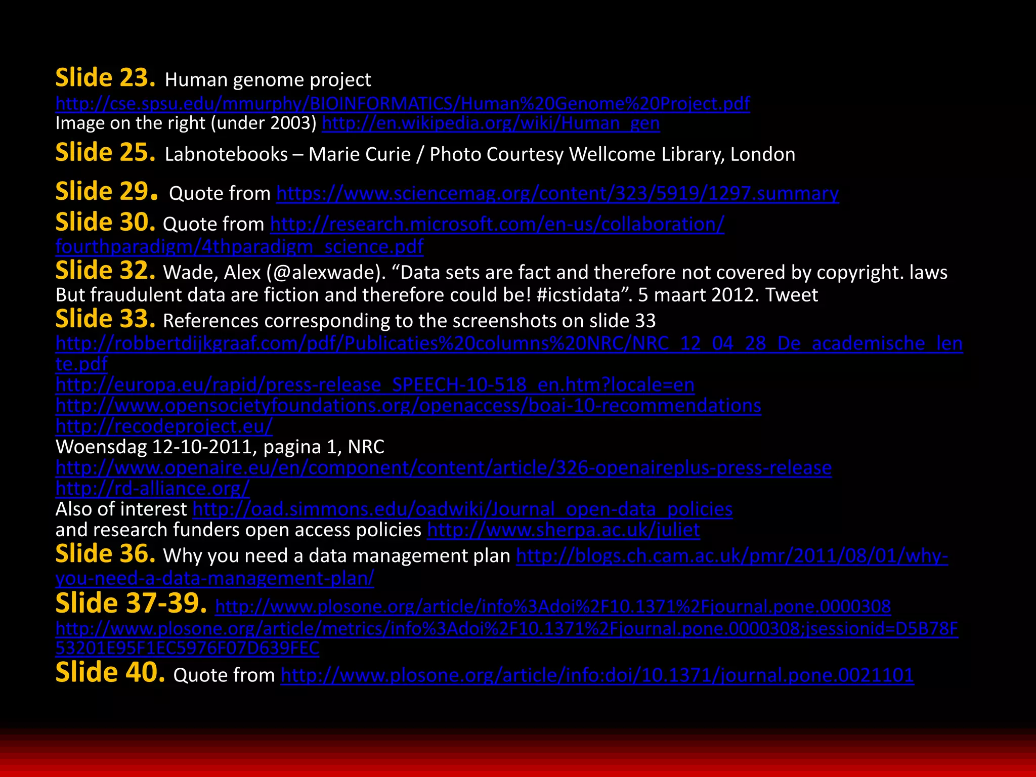 Slide 23. Human genome project
http://cse.spsu.edu/mmurphy/BIOINFORMATICS/Human%20Genome%20Project.pdf
Image on the right (under 2003) http://en.wikipedia.org/wiki/Human_gen
Slide 25. Labnotebooks – Marie Curie / Photo Courtesy Wellcome Library, London
Slide 29. Quote from https://www.sciencemag.org/content/323/5919/1297.summary
Slide 30. Quote from http://research.microsoft.com/en-us/collaboration/
fourthparadigm/4thparadigm_science.pdf
Slide 32. Wade, Alex (@alexwade). “Data sets are fact and therefore not covered by copyright. laws
But fraudulent data are fiction and therefore could be! #icstidata”. 5 maart 2012. Tweet
Slide 33. References corresponding to the screenshots on slide 33
http://robbertdijkgraaf.com/pdf/Publicaties%20columns%20NRC/NRC_12_04_28_De_academische_len
te.pdf
http://europa.eu/rapid/press-release_SPEECH-10-518_en.htm?locale=en
http://www.opensocietyfoundations.org/openaccess/boai-10-recommendations
http://recodeproject.eu/
Woensdag 12-10-2011, pagina 1, NRC
http://www.openaire.eu/en/component/content/article/326-openaireplus-press-release
http://rd-alliance.org/
Also of interest http://oad.simmons.edu/oadwiki/Journal_open-data_policies
and research funders open access policies http://www.sherpa.ac.uk/juliet
Slide 36. Why you need a data management plan http://blogs.ch.cam.ac.uk/pmr/2011/08/01/why-
you-need-a-data-management-plan/
Slide 37-39. http://www.plosone.org/article/info%3Adoi%2F10.1371%2Fjournal.pone.0000308
http://www.plosone.org/article/metrics/info%3Adoi%2F10.1371%2Fjournal.pone.0000308;jsessionid=D5B78F
53201E95F1EC5976F07D639FEC
Slide 40. Quote from http://www.plosone.org/article/info:doi/10.1371/journal.pone.0021101
 
