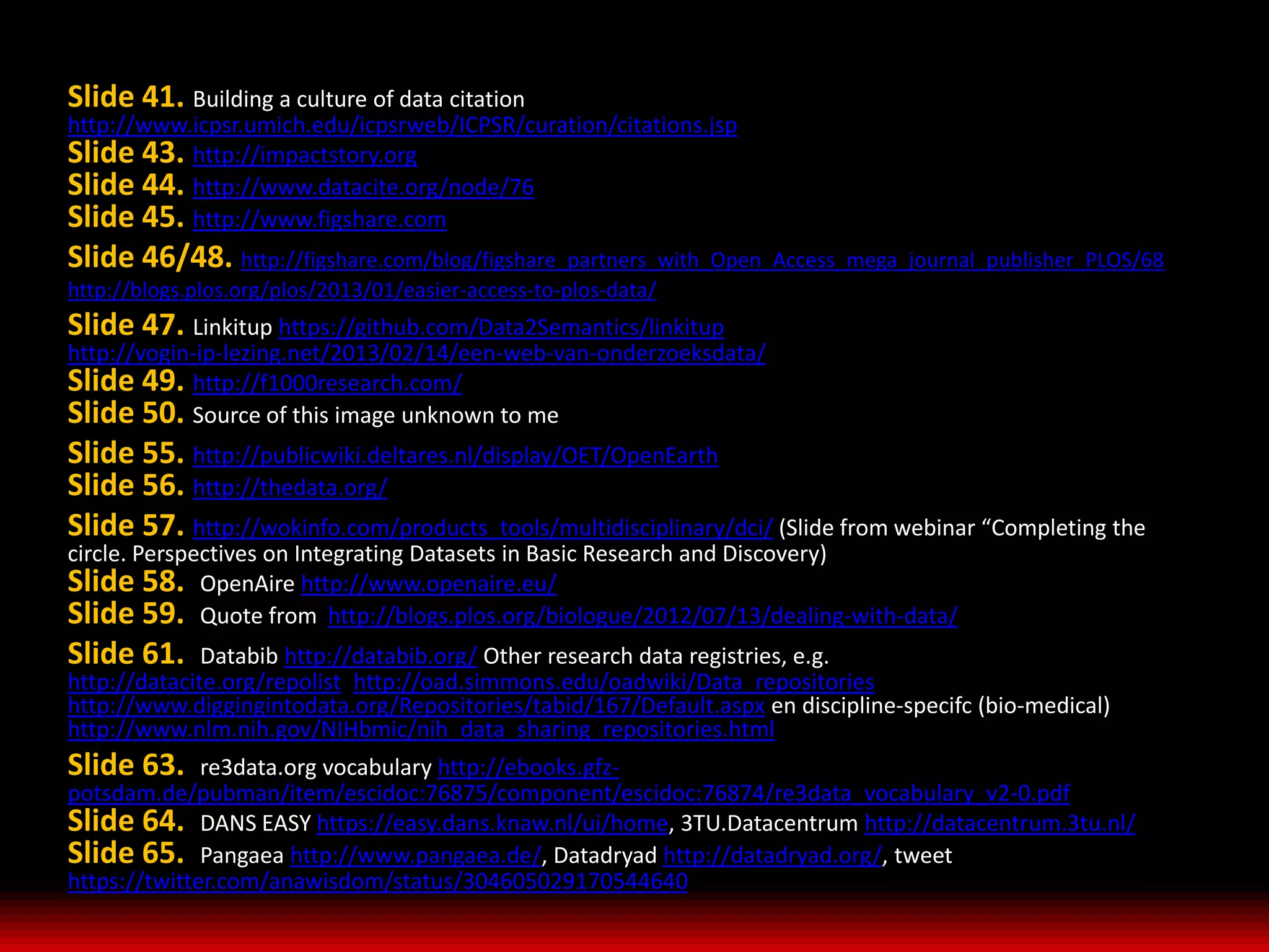 Slide 41. Building a culture of data citation
http://www.icpsr.umich.edu/icpsrweb/ICPSR/curation/citations.jsp
Slide 43. http://impactstory.org
Slide 44. http://www.datacite.org/node/76
Slide 45. http://www.figshare.com
Slide 46/48. http://figshare.com/blog/figshare_partners_with_Open_Access_mega_journal_publisher_PLOS/68
http://blogs.plos.org/plos/2013/01/easier-access-to-plos-data/
Slide 47. Linkitup https://github.com/Data2Semantics/linkitup
http://vogin-ip-lezing.net/2013/02/14/een-web-van-onderzoeksdata/
Slide 49. http://f1000research.com/
Slide 50. Source of this image unknown to me
Slide 55. http://publicwiki.deltares.nl/display/OET/OpenEarth
Slide 56. http://thedata.org/
Slide 57. http://wokinfo.com/products_tools/multidisciplinary/dci/ (Slide from webinar “Completing the
circle. Perspectives on Integrating Datasets in Basic Research and Discovery)
Slide 58. OpenAire http://www.openaire.eu/
Slide 59. Quote from http://blogs.plos.org/biologue/2012/07/13/dealing-with-data/
Slide 61.     Databib http://databib.org/ Other research data registries, e.g.
http://datacite.org/repolist, http://oad.simmons.edu/oadwiki/Data_repositories
http://www.diggingintodata.org/Repositories/tabid/167/Default.aspx en discipline-specifc (bio-medical)
http://www.nlm.nih.gov/NIHbmic/nih_data_sharing_repositories.html
Slide 63.     re3data.org vocabulary http://ebooks.gfz-
potsdam.de/pubman/item/escidoc:76875/component/escidoc:76874/re3data_vocabulary_v2-0.pdf
Slide 64. DANS EASY https://easy.dans.knaw.nl/ui/home, 3TU.Datacentrum http://datacentrum.3tu.nl/
Slide 65. Pangaea http://www.pangaea.de/, Datadryad http://datadryad.org/, tweet
https://twitter.com/anawisdom/status/304605029170544640
 