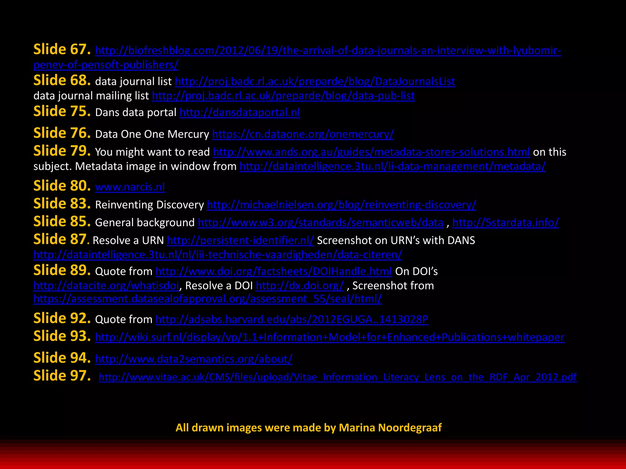 Slide 67. http://biofreshblog.com/2012/06/19/the-arrival-of-data-journals-an-interview-with-lyubomir-
penev-of-pensoft-publishers/
Slide 68. data journal list http://proj.badc.rl.ac.uk/preparde/blog/DataJournalsList
data journal mailing list http://proj.badc.rl.ac.uk/preparde/blog/data-pub-list
Slide 75. Dans data portal http://dansdataportal.nl
Slide 76. Data One One Mercury https://cn.dataone.org/onemercury/
Slide 79. You might want to read http://www.ands.org.au/guides/metadata-stores-solutions.html on this
subject. Metadata image in window from http://dataintelligence.3tu.nl/ii-data-management/metadata/
Slide 80. www.narcis.nl
Slide 83. Reinventing Discovery http://michaelnielsen.org/blog/reinventing-discovery/
Slide 85. General background http://www.w3.org/standards/semanticweb/data , http://5stardata.info/
Slide 87. Resolve a URN http://persistent-identifier.nl/ Screenshot on URN’s with DANS
http://dataintelligence.3tu.nl/nl/iii-technische-vaardigheden/data-citeren/
Slide 89. Quote from http://www.doi.org/factsheets/DOIHandle.html On DOI’s
http://datacite.org/whatisdoi, Resolve a DOI http://dx.doi.org/ , Screenshot from
https://assessment.datasealofapproval.org/assessment_55/seal/html/
Slide 92. Quote from http://adsabs.harvard.edu/abs/2012EGUGA..1413028P
Slide 93. http://wiki.surf.nl/display/vp/1.1+Information+Model+for+Enhanced+Publications+whitepaper
Slide 94. http://www.data2semantics.org/about/
Slide 97. http://www.vitae.ac.uk/CMS/files/upload/Vitae_Information_Literacy_Lens_on_the_RDF_Apr_2012.pdf


                            All drawn images were made by Marina Noordegraaf
 