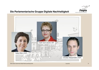 Die Parlamentarische Gruppe Digitale Nachhaltigkeit 
Edith Graf-Litscher (SP) 
Kathy Riklin (CVP) 
Christian Wasserfallen (FDP) 
Swiss Open Government Data Portal Launching Event 16.9.2013 12 
 