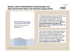 Studie zu den wirtschaftlichen Auswirkungen von 
Open Government Data in der Schweiz (August 2013) 
«Die Resultate zeigen, dass mit der Einführung 
von OGD positive wirtschaftliche Auswirk-ungen 
realisiert werden können. Trotz aller 
Unsicherheiten in Methodik und Datenlage 
kann gefolgert werden, dass sich der jährliche 
Wertschöpfungsanteil aus OGD in der 
Schweiz etwa zwischen CHF 0.9 und CHF 1.2 
Mia. bewegen dürfte.» 
«Die mittels Umfrage in der Bundesverwaltung 
gewonnenen finanziellen Informationen legen 
nahe, dass die Verwaltungstätigkeit durch 
OGD vereinfacht wird. Die Kosten und Ertrags-ausfälle 
werden durch die Steuereinnahmen 
aus dem volkswirtschaftlichen Nutzen von 
OGD kompensiert, so dass sich OGD für den 
Bund budgetneutral umsetzen lässt.» 
Open Data in der Schweiz - VoGIS-Fachforum 2014 - 20.11.2014 20 
 