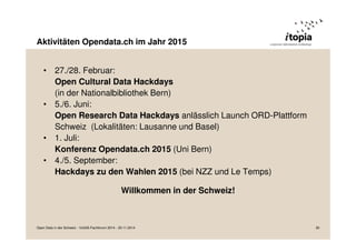 Aktivitäten Opendata.ch im Jahr 2015 
• 27./28. Februar: 
Open Cultural Data Hackdays 
(in der Nationalbibliothek Bern) 
• 5./6. Juni: 
Open Research Data Hackdays anlässlich Launch ORD-Plattform 
Schweiz (Lokalitäten: Lausanne und Basel) 
• 1. Juli: 
Konferenz Opendata.ch 2015 (Uni Bern) 
• 4./5. September: 
Hackdays zu den Wahlen 2015 (bei NZZ und Le Temps) 
Willkommen in der Schweiz! 
Open Data in der Schweiz - VoGIS-Fachforum 2014 - 20.11.2014 30 
 