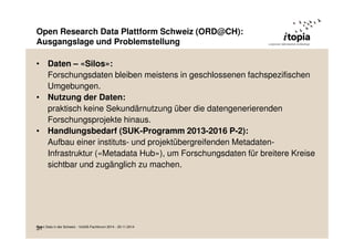 Open Research Data Plattform Schweiz (ORD@CH): 
Ausgangslage und Problemstellung 
• Daten – «Silos»: 
Forschungsdaten bleiben meistens in geschlossenen fachspezifischen 
Umgebungen. 
• Nutzung der Daten: 
praktisch keine Sekundärnutzung über die datengenerierenden 
Forschungsprojekte hinaus. 
• Handlungsbedarf (SUK-Programm 2013-2016 P-2): 
Aufbau einer instituts- und projektübergreifenden Metadaten- 
Infrastruktur («Metadata Hub»), um Forschungsdaten für breitere Kreise 
sichtbar und zugänglich zu machen. 
O3p1en Data in der Schweiz - VoGIS-Fachforum 2014 - 20.11.2014 
 