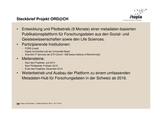 Steckbrief Projekt ORD@CH 
• Entwicklung und Pilotbetrieb (9 Monate) einer metadaten-basierten 
Publikationsplattform für Forschungsdaten aus den Sozial- und 
Geisteswissenschaften sowie den Life Sciences. 
• Partizipierende Institutionen: 
– FORS (Lead) 
– Digital Humanities Lab der Universität Basel 
– Scientific IT Services der ETH Zürich / SIB Swiss Institute of Bioinformatic 
• Meilensteine: 
– Start des Projektes: Juli 2014 
– Start Pilotbetrieb: Frühjahr 2015 
– Ende des Projektes: Dezember 2015 
• Weiterbetrieb und Ausbau der Plattform zu einem umfassenden 
Metadaten-Hub für Forschungsdaten in der Schweiz ab 2016. 
O3p3en Data in der Schweiz - VoGIS-Fachforum 2014 - 20.11.2014 
 