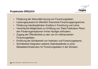 Projektziele ORD@CH 
34 
• Förderung der Sekundärnutzung von Forschungsdaten. 
• Leistungsausweis für öffentlich finanzierte Forschungsprogramme. 
• Förderung interdisziplinärer Ansätze in Forschung und Lehre. 
• Vereinfachte Möglichkeit zur Erfüllung von 'Data Publication Plans', 
den Förderorganisationen immer häufiger einfordern. 
• Zugang der Öffentlichkeit zu den von ihr mitfinanzierten 
Forschungsdaten. 
• Erhöhung der Sichtbarkeit von Instituten und Forschungsteams. 
• Schrittweise Integration weiterer Datenbestände zu einer 
Metadateninfrastruktur für Forschungsdaten in der Schweiz. 
Open Data in der Schweiz - VoGIS-Fachforum 2014 - 20.11.2014 
 