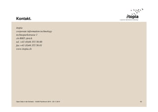 Kontakt. 
itopia 
corporate information technology 
technoparkstrasse 1 
ch-8005 zürich 
tel. +41 (0)44 355 56 00 
fax +41 (0)44 355 56 01 
www.itopia.ch 
Open Data in der Schweiz - VoGIS-Fachforum 2014 - 20.11.2014 43 
