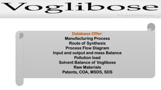 Database Offer:
Manufacturing Process
Route of Synthesis
Process Flow Diagram
Input and output and mass Balance
Pollution load
Solvent Balance of Voglibose
Raw Materials
Patents, COA, MSDS, SDS
 