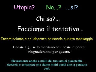 Utopia? No...? ...si?
Chi sa?...
Incominciamo a collaborare passando questo messaggio.
Facciamo il tentativo…
I nostri figli se lo meritano ed i nostri nipoti ci
ringrazieranno per questo.
Sicuramente anche a molti dei tuoi amici piacerebbe
riceverlo e constatare che siamo molti quelli che la pensano
così.
 