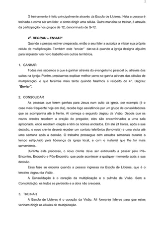 O treinamento é feito principalmente através da Escola de Líderes. Nela a pessoa é
treinada a como ser um líder, e como dirigir uma célula. Outra maneira de treinar, é através
da participação nos grupos de 12, denominado de G-12.
4O
. DEGRAU – ENVIAR:
Quando a pessoa estiver preparada, então o seu líder a autoriza a iniciar sua própria
célula de multiplicação. Também este “enviar” dar-se-á quando a igreja designa alguém
para implantar um novo trabalho em outros territórios.
1. GANHAR
Todos nós sabemos o que é ganhar através do evangelismo pessoal ou através dos
cultos na igreja. Porém, precisamos explicar melhor como se ganha através das células de
multiplicação, o que faremos mais tarde quando falarmos a respeito do 4o
. Degrau:
“Enviar”.
2. CONSOLIDAR
As pessoas que forem ganhas para Jesus num culto da igreja, por exemplo (é o
caso mais frequente hoje em dia), recebe logo assistência por um grupo de consolidadores
que os acompanha até à frente. Aí começa o segundo degrau da Visão. Depois que os
novos crentes recebem a oração do pregador, eles são encaminhados a uma sala
apropriada, onde recebem oração e têm os nomes anotados. Em até 24 horas, após a sua
decisão, o novo crente deverá receber um contato telefônico (fonovisita) e uma visita até
uma semana após a decisão. O trabalho prossegue com estudos semanais durante o
tempo estipulado pela liderança da igreja local, e com o material que lhe for mais
conveniente.
Durante este processo, o novo crente deve ser estimulado a passar pelo Pré-
Encontro, Encontro e Pós-Encontro, que pode acontecer a qualquer momento após a sua
decisão.
Essa fase se encerra quando a pessoa ingressa na Escola de Líderes, que é o
terceiro degrau da Visão.
A Consolidação é o coração da multiplicação e o pulmão da Visão. Sem a
Consolidação, os frutos se perderão e a obra não crescerá.
3. TREINAR
A Escola de Líderes é o coração da Visão. Ali forma-se líderes para que estes
venham dirigir as células de multiplicação.
2
 