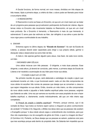 A Escola funciona, de forma normal, em nove meses, divididos em três etapas de
três meses. Após a primeira etapa, a critério do líder, o aluno pode ser liberado para iniciar
a sua própria célula.
 O REENCONTRO
O Reencontro é como se fosse um Encontro, só que em um nível maior por se tratar
de um programa para pessoas que já estiverem participando da Escola de Líderes. Alguns
temas vistos no Encontro são novamente tratados no Reencontro, só que em um nível
mais profundo. Se o Encontro é tremendo, o Reencontro é mais do que tremendo, é
sobrenatural. E serve para dar estímulo ao líder, dar refrigério à sua alma e para dar-lhe
novo vigor para a continuidade do seu trabalho.
4. ENVIAR
Entramos agora no último degrau da “Escada do Sucesso”. Ao sair da Escola de
Líderes, a pessoa deverá estar capacitada para dirigir a sua própria célula, ganhar e
discipular vidas e desenvolver-se como líder de fato.
A meta é, não apenas ganhar alguém para Jesus, mas fazer, de cada novo crente,
um líder.
 INICIANDO UMA CÉLULA:
Uma célula inicia-se com três pessoas: O dirigente, e mais duas pessoas. Esse
dirigente, a esta altura, já deverá ter concluído, pelo menos, a primeira etapa da Escola de
Líderes e ter recebido a autorização do seu líder para iniciar sua célula.
 A oração e jejum por um mês
Na primeira reunião do grupo, será elaborada a estratégia da oração e jejum que
acontecerá durante um mês, e que funcionará assim: cada um dos três componentes da
nova célula irá escolher três nomes de pessoas que deseja que se convertam a Jesus e
que sejam integradas na sua célula. Então, durante um mês inteiro, os três componentes
da nova célula orarão e jejuarão e farão batalha espiritual pelas nove pessoas, exigindo
que Satanás as solte. Uma vez por semana se reunirão com esse propósito de orar e fazer
batalha espiritual, e, diariamente, orarão individualmente, até que um mês inteiro seja
completado.
O Porquê da oração e batalha espiritual? Primeiro, porque cremos, que é da
vontade de Deus “que todos os homens sejam salvos e cheguem ao pleno conhecimento
da verdade” (I Timóteo 2:4); Segundo, a Bíblia nos deixa claro que as pessoas não aceitam
o Evangelho porque “o deus deste século cegou o entendimento dos incrédulos, para que
lhes não resplandeça a luz do evangelho da glória de Cristo, o qual é a imagem de Deus”
(II Coríntios 4:4). Portanto, se Deus deseja que as pessoas se salvem, podemos orar para
que isso aconteça porque está dentro do propósito dele. Se Satanás tem impedido que as
3
 