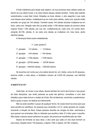 O líder trabalhará para atingir este objetivo. As sua primeiras doze células sairão de
dentro da sua célula inicial, e os doze líderes dessas células também. Todos eles estarão
subordinados a esse líder inicial. Atingidas as doze células, o alvo seguinte é que cada
uma dessas doze células, multipliquem-se em mais doze células, cada uma, quando então
somarão um grupo de 144 células. Também essas 144 células deverão multiplicar-se em
doze, cada uma. Atingido este alvo já serão então 1.728 células saídas da primeira célula
original. Estas 1.728 células, por sua vez, multiplicando-se, cada uma, em outras doze,
atingirão 20.736, células. E, se cada uma destas se multiplicar em mais doze, serão
248.832 células.
A hierarquia ficaria assim estabelecida:
1o
. Líder (pastor?)
1a
. geração 12 células  12 líderes
2a
. geração 144 células  144 líderes
3a
. geração  1728 células  1728 líderes
4a
. geração  20736 células  20736 líderes
5a
. geração  248.832 células  248.832 líderes
Se levarmos em conta que uma célula deverá ter, em média, cerca de 20 pessoas,
teremos então, a esta altura, o fantástico número de 4.976.140 pessoas, nas 248.832
células.
O QUE É O G-12?
Cada líder, ao iniciar a sua célula, deverá também ter como alvo formar o seu grupo
de doze discípulos, que serão pessoas as quais ele ganhou, consolidou e com elas
trabalhou para nelas formar o caráter de Cristo. Ele irá liderá-las, ensiná-las e pastoreá-las.
Será o grupo a quem vai dedicar-se inteiramente.
Não se pode escolher o grupo de qualquer forma. Às vezes levam-se anos para que
essa escolha se solidifique. As pessoas que comporão o G-12, serão gerados em oração,
buscando a direção de Deus. Essas pessoas deverão ser amigas do líder, submissas e
que queiram ser ensinadas. Não é o liderado que escolhe o líder. É o líder quem o escolhe.
Não basta a pessoa querer pertencer ao grupo, ela precisa ser escolhida pelo seu líder.
Depois de formado os seus doze, o alvo será que cada um dos doze formem os
seus doze, atingido assim 144 pessoas, e depois 1728, e depois, 20.736, e depois...
5
 
