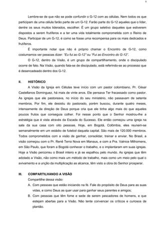 Lembre-se de que não se pode confundir o G-12 com as células. Nem todos os que
participam de uma célula farão parte de um G-12. Farão parte do G-12 aqueles que o líder,
dentre os seus muitos liderados, escolher. É um grupo seletivo daqueles que estiverem
dispostos a serem frutíferos e a ter uma vida totalmente comprometida com o Reino de
Deus. Participar de um G-12, é como se fosse uma recompensa para os mais dedicados e
frutíferos.
É importante notar que não é próprio chamar o Encontro de G-12, como
costumamos ver pessoas dizer: “Eu fui ao G-12” ou “Fui ao Encontro do G-12”.
O G-12, dentro da Visão, é um grupo de compartilhamento, onde o discipulado
ocorre de fato. Na Visão, quando fala-se de discipulado, está referindo-se ao processo que
é desencadeado dentro dos G-12.
II. HISTÓRICO
A Visão da Igreja em Células teve início com um pastor colombiano, Pr. César
Castellanos Dominguez, há mais de vinte anos. Ele pensava Ter fracassado como pastor.
As igrejas que ele pastoreava, no início do seu ministério, não passavam de setenta
membros. Por fim, ele desistiu do pastorado, porém buscou, durante quatro meses,
intensamente da direção de Deus porque cria que ele tinha algo mais do que aqueles
poucos frutos que conseguia colher. Foi nesse ponto que o Senhor mostrou-lhe a
estratégia que é vista através da Escada do Sucesso. Ele então começou uma igreja na
sala da sua casa com oito pessoas. Hoje, em Bogotá, Colômbia, eles reunem-se
semanalmente em um estádio de futebol daquela capital. São mais de 120.000 membros.
Todos comprometidos com a visão de ganhar, consolidar, treinar e enviar. No Brasil, a
visão começou com o Pr. Renê Terra Nova em Manaus, e com a Pra. Valnice Milhomens,
em São Paulo, que foram a Bogotá conhecer o trabalho, e o implantaram em suas igrejas.
Hoje a Visão percorreu o Brasil inteiro e já se espalhou pelo mundo. As igrejas que têm
adotado a Visão, não como mais um método de trabalho, mais como um meio pelo qual o
avivamento e a unção da multiplicação as alcance, têm visto a obra do Senhor prosperar.
III. COMPARTILHANDO A VISÃO
Compartilhe dessa visão:
A. Com pessoas que estão iniciando na fé. Fale do propósito de Deus para as suas
vidas, e como Deus as quer usar para ganhar seus parentes e amigos;
B. Com pessoas que têm fome e sede de serem pescadores de homens, e que
estejam abertas para a Visão. Não tente convencer os críticos e curiosos de
plantão.
6
 