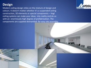 Design
Modern ceiling design relies on the mixture of design and
colours. It doesn’t matter whether it’s a suspended ceiling
construction, 3D elements or special components – Vogl
ceiling systems can make your ideas into reality and do so
with an enormously high degree of prefabrication. The
components are supplied dismantled for easy site assembly.
 