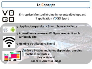 √ Application gratuite ● Smartphone et tablette
√ Accessible via un réseau WIFI propre et émit sur la
surface du site
√ Nombre d’utilisateurs illimité
√ 8 flux d’image simultanés disponibles, avec les
fonctions suivantes :
Live ● Ralenti
Zoom ● Arrêt sur image
Le Concept
Entreprise Montpelliéraine innovante développant
l’application VOGO Sport
 