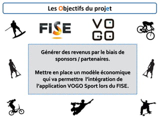 Générer des revenus par le biais de
sponsors / partenaires.
Mettre en place un modèle économique
qui va permettre l’intégration de
l’application VOGO Sport lors du FISE.
Les Objectifs du projet
 