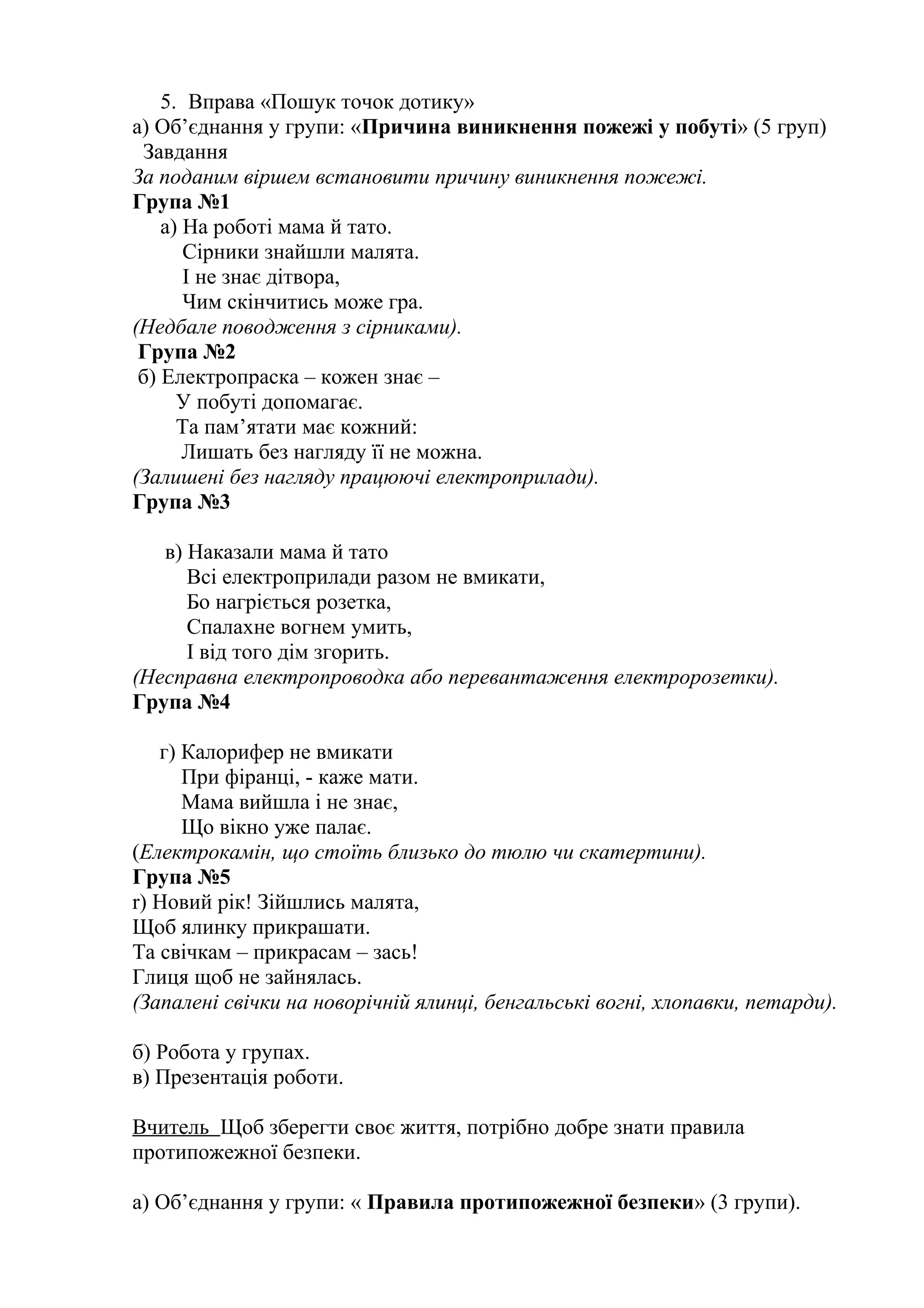 5. Вправа «Пошук точок дотику»
а) Об’єднання у групи: «Причина виникнення пожежі у побуті» (5 груп)
Завдання
За поданим віршем встановити причину виникнення пожежі.
Група №1
а) На роботі мама й тато.
Сірники знайшли малята.
І не знає дітвора,
Чим скінчитись може гра.
(Недбале поводження з сірниками).
Група №2
б) Електропраска – кожен знає –
У побуті допомагає.
Та пам’ятати має кожний:
Лишать без нагляду її не можна.
(Залишені без нагляду працюючі електроприлади).
Група №3
в) Наказали мама й тато
Всі електроприлади разом не вмикати,
Бо нагріється розетка,
Спалахне вогнем умить,
І від того дім згорить.
(Несправна електропроводка або перевантаження електророзетки).
Група №4
г) Калорифер не вмикати
При фіранці, - каже мати.
Мама вийшла і не знає,
Що вікно уже палає.
(Електрокамін, що стоїть близько до тюлю чи скатертини).
Група №5
r) Новий рік! Зійшлись малята,
Щоб ялинку прикрашати.
Та свічкам – прикрасам – зась!
Глиця щоб не зайнялась.
(Запалені свічки на новорічній ялинці, бенгальські вогні, хлопавки, петарди).
б) Робота у групах.
в) Презентація роботи.
Вчитель Щоб зберегти своє життя, потрібно добре знати правила
протипожежної безпеки.
а) Об’єднання у групи: « Правила протипожежної безпеки» (3 групи).
 