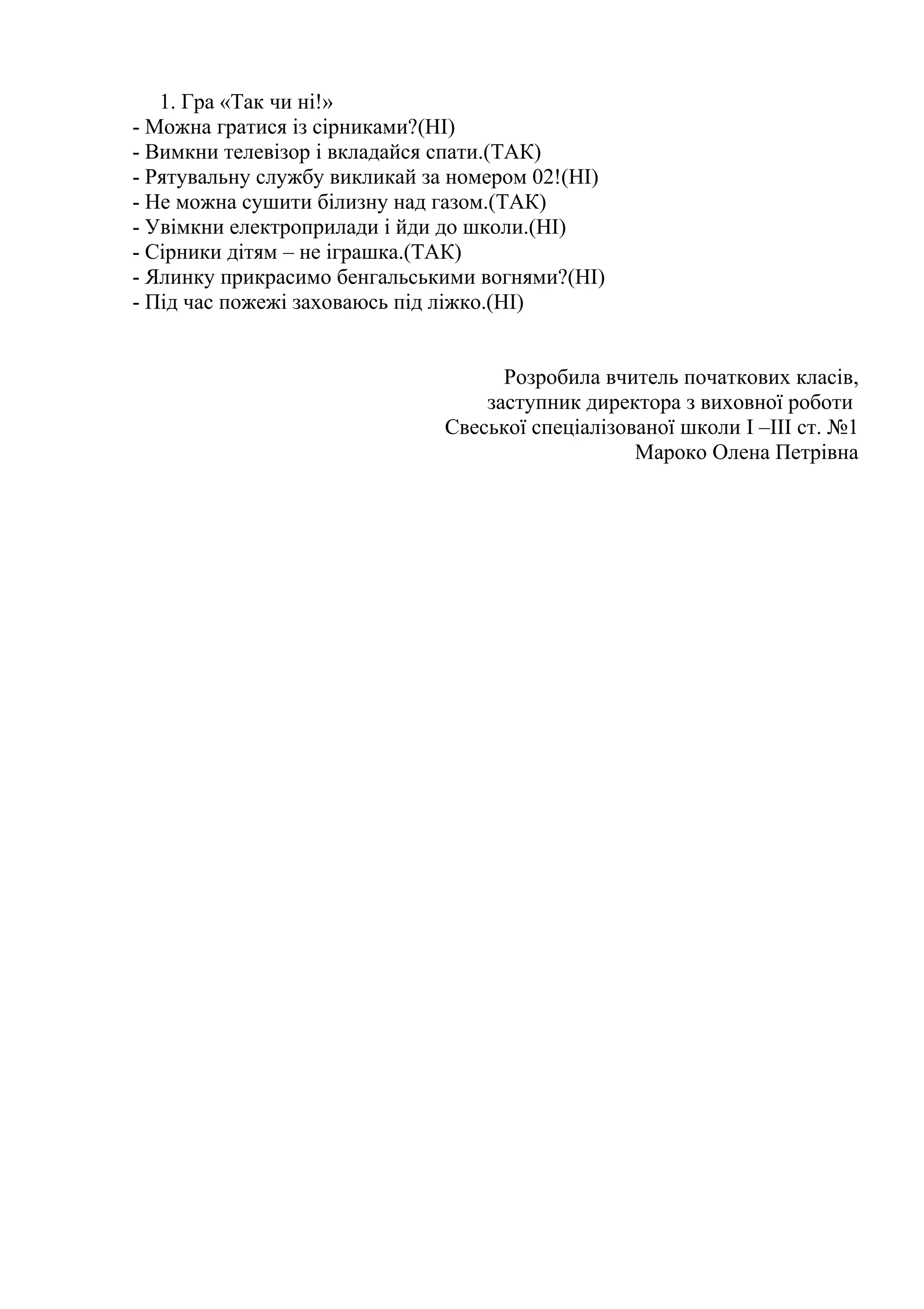 1. Гра «Так чи ні!»
- Можна гратися із сірниками?(НІ)
- Вимкни телевізор і вкладайся спати.(ТАК)
- Рятувальну службу викликай за номером 02!(НІ)
- Не можна сушити білизну над газом.(ТАК)
- Увімкни електроприлади і йди до школи.(НІ)
- Сірники дітям – не іграшка.(ТАК)
- Ялинку прикрасимо бенгальськими вогнями?(НІ)
- Під час пожежі заховаюсь під ліжко.(НІ)
Розробила вчитель початкових класів,
заступник директора з виховної роботи
Свеської спеціалізованої школи I –III ст. №1
Мароко Олена Петрівна
 
