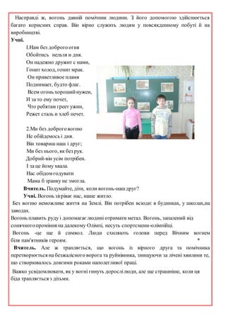 Насправді ж, вогонь давній помічник людини. З його допомогою здійснюється
багато корисних справ. Він вірно служить людям у повсякденному побуті й на
виробництві.
Учні.
І.Нам без доброго огня
Обойтись нельзя и дня.
Он надежно дружит с нами,
Гонит холод, гонит мрак.
Он приветливое пламя
Поднимает, будто флаг.
Всем огонь хорошийнужен,
И за то ему почет,
Что ребятам греет ужин,
Режет сталь и хлеб печет.
2.Ми без доброго вогню
Не обійдемось і дня.
Він товариш наш і друг;
Ми без нього, як без рук.
Добрий-він усім потрібен.
І за це йому хвала.
Нас обідом годувати
Мама б зранку не змогла.
Вчитель. Подумайте, діти, коли вогонь-нашдруг?
Учні. Вогонь зігріває нас, наше житло.
Без вогню неможливе життя на Землі. Він потрібен всюди: в будинках, у школах,на
заводах.
Вогонь плавить руду і допомагаєлюдині отримати метал. Вогонь, запалений від
сонячногопроміння на далекому Олімпі, несуть спортсмени-олімпійці.
Вогонь -це ще й символ. Люди схиляють голови перед Вічним вогнем
біля пам'ятників героям. *
Вчитель. Але ж трапляється, що вогонь із вірного друга та помічника
перетворюється на безжалісного ворога та руйнівника, знищуючи за лічені хвилини те,
що створювалось довгими роками наполегливої праці.
Важко усвідомлювати, як у вогні гинуть дорослілюди, але ще страшніше, коли ця
біда трапляється з дітьми.
 