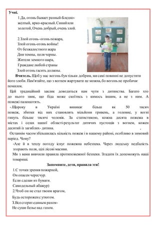Учні.
1.Да, огонь бывает разный-Бледно-
желтый, ярко-красный.Синийили
золотой, Очень добрый,очень злой.
2.Злой огонь-огонь пожара,
Злой огонь-огонь войны!
От безжалостного жара
Дни темны, поля черны.
Жители земного шара,
Граждане любой страны
Злой огонь гасить должны.
Вчитель. Щоб у нас вогонь був тільки добрим, мисамі повинні не допустити
його злоби. Пам'ятайте, що з вогнем жартувати не можна, бо вогонь не пробачає
помилок.
Цей традиційний заклик доводиться нам чути з дитинства. Багато хто
до нього звик, що біда може скоїтись з кимось іншим, а не з ним. А
пожежі палахкотять.
-.Щороку в Україні виникає більш як 50 тисяч
пожеж, збитки від них становлять мільйони гривень, а головне, у вогні
гинуть більше тисячі чоловік. За статистикою, кожна десята пожежа в
містах і селах нашої області-результат дитячих пустощів з вогнем, кожен
десятий із загиблих- дитина. ,
Останнім часом збільшилась кількість пожеж і в нашому районі, особливо в зимовий
період. Чому?
-Але й в теплу погоду існує пожежна небезпека. Через людську недбалість
згорають поля, цілі лісові масиви.
Ми з вами вивчили правила протипожежної безпеки. Згадати їх допоможуть наші
товариші.
Запомните, дети, правила эти!
1.С точки зрения пожарной,
Он опасен чересчур.
Если сделан из бумаги.
Самодельный абажур)
2.Чтоб он не стал твоим врагом,
Будь остороженс утюгом.
З.Всесгоритединым разом-
Не суши белье над газом.
 