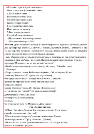 4.Когдабез присмотраоставленапечь.
Одинуголек целый дом может сжечь.
5.Возле дома и сарая,
Разжигать костер не смей!
Может быть беда большая
Для построеки людей. -
6.Костер вы бросилив лесу-
И вот несчастьена носу.
7.Ты о пожаре услыхал-
Скорейоб этом дай сигнал!
8.Пусть помнит каждый гражданин
-Пожарный номер- «101»!
Вчитель. Дуже небезпечні пустощі й з такими горючими рідинами, як бензин, ацетон,
лак. Це загрожує вибухом, а значить і опіками, каліцтвом, смертю. Пам'ятайте й про
те, що загрожує пожежею і залишені без нагляду праска, плита, ніколи не забувайте
вчасно вимикати й інші електронагрівальні прилади.
Бути обережнимиз вогнем, контролювати своюповедінку під час користування ним
закликають різні пам'ятки , інструкції. На протипожежну тематику існує й багато
літератури.Можливо, хтось із вас що-небудь читав?
-Давайте проведемо невеличку літературну вікторину. Впізнайте твори
та їх автора.
а)Море пламенем горить, Выбежал из моря кит. -Эй, пожарные, бегите!
Помогите! Помогите! (К. Чуковский «Путаница»)
б)И вдруг заголосили:« Пожар! Горим!Горим!» С треском,
щелканьем и громом Встал огонь над новым домом.
Озирается кругом, _
Машет красным рукавом. (С. Маршак «Кошкин дом»)
в) Что за дым над головой?Что за гром над мостовой?
Дом пылает за углом. Сто зевак
стоит кругом. Ставит лестницы
команда,
От огня спасает дом. (С. Михайлов «Дядя Степа»)
Гра «Добавляночка»
1)Может быть беда большая Для построеки людей. Возле домаи
сарая Разжигать огонь....{несмей)
2)Если младшие сестричкиЗажигают дома спички, Что ты
должен предпринять?Сразуспички те...{отнять)
3)Выпал на пол уголек. Деревянный пол зажег. Не смотри, не жди,
не стой, А залей его...(водой)
 