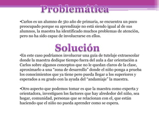 •Carlos es un alumno de 5to año de primaria, se encuentra un poco
preocupado porque su aprendizaje no está siendo igual al de sus
alumnos, la maestra ha identificado muchos problemas de atención,
pero no ha sido capaz de involucrarse en ellos.
•En este caso podríamos involucrar una guía de tutelaje extraescolar
donde la maestra dedique tiempo fuera del aula a dar orientación a
Carlos sobre algunos conceptos que no le quedan claros de la clase,
aproximarlo a una “zona de desarrollo” donde el niño ponga a prueba
los conocimientos que ya tiene pero pueda llegar a los superiores y
esperados a su grado con la ayuda del “andamiaje” la maestra.
•Otro aspecto que podemos tomar es que la maestra como experta y
orientadora, investiguen los factores que hay alrededor del niño, sea
hogar, comunidad, personas que se relacionan con el, que están
haciendo que el niño no pueda aprender como se espera.
 