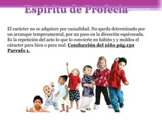 El carácter no se adquiere por casualidad. No queda determinado por
un arranque temperamental, por un paso en la dirección equivocada.
Es la repetición del acto lo que lo convierte en hábito y y moldea el
cáracter para bien o para mal. Conducción del niño pág.150
Parrafo 1.
 