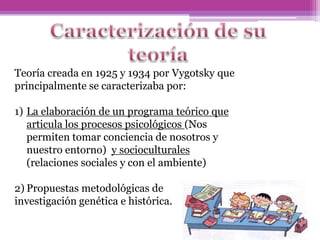 Teoría creada en 1925 y 1934 por Vygotsky que
principalmente se caracterizaba por:
1) La elaboración de un programa teórico que
articula los procesos psicológicos (Nos
permiten tomar conciencia de nosotros y
nuestro entorno) y socioculturales
(relaciones sociales y con el ambiente)
2) Propuestas metodológicas de
investigación genética e histórica.
 