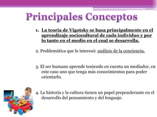 1. La teoría de Vigotsky se basa principalmente en el
aprendizaje sociocultural de cada individuo y por
lo tanto en el medio en el cual se desarrolla.
2. Problemática que le interesó: análisis de la conciencia.
3. El ser humano aprende teniendo en cuenta un mediador, en
este caso uno que tenga más conocimientos para poder
orientarlo.
4. La historia y la cultura tienen un papel preponderante en el
desarrollo del pensamiento y del lenguaje.
 