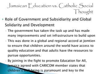Role of Government and Subsidiarity and Global Solidarity and Development The government has taken the task up and has made many improvements and set infrastructure to build upon This was done in a global and regional accord at Jomtien to ensure that children around the world have access to quality education and that adults have the resources to pursue opportunities. By joining in the fight to promote Education for All, Jamaica agreed with CARICOM member states that children’s well being is paramount and key to the progress of the region. 
