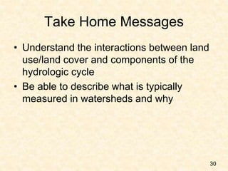 Take Home Messages
• Understand the interactions between land
use/land cover and components of the
hydrologic cycle
• Be able to describe what is typically
measured in watersheds and why
30
 