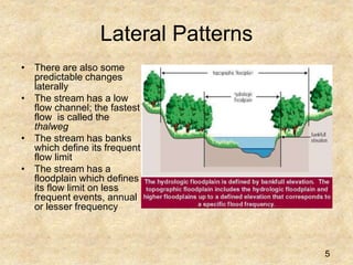 Lateral Patterns
• There are also some
predictable changes
laterally
• The stream has a low
flow channel; the fastest
flow is called the
thalweg
• The stream has banks
which define its frequent
flow limit
• The stream has a
floodplain which defines
its flow limit on less
frequent events, annual
or lesser frequency
5
 