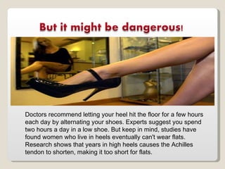 Doctors recommend letting your heel hit the floor for a few hours each day by alternating your shoes. Experts suggest you spend two hours a day in a low shoe. But keep in mind, studies have found women who live in heels eventually can't wear flats. Research shows that years in high heels causes the Achilles tendon to shorten, making it too short for flats. 