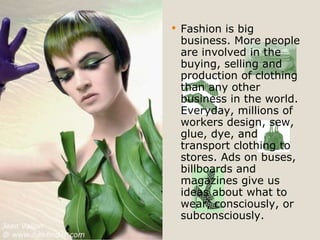 Fashion is big business. More people are involved in the buying, selling and production of clothing than any other business in the world. Everyday, millions of workers design, sew, glue, dye, and transport clothing to stores. Ads on buses, billboards and magazines give us ideas about what to wear, consciously, or subconsciously. 