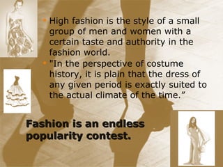 Fashion is an endless popularity contest. High fashion is the style of a small group of men and women with a certain taste and authority in the fashion world. "In the perspective of costume history, it is plain that the dress of any given period is exactly suited to the actual climate of the time.” 
