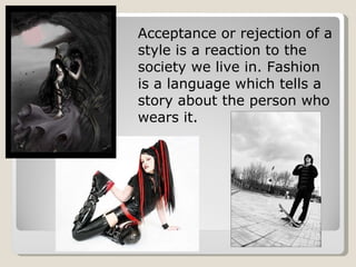 Acceptance or rejection of a style is a reaction to the society we live in. Fashion is a language which tells a story about the person who wears it. 