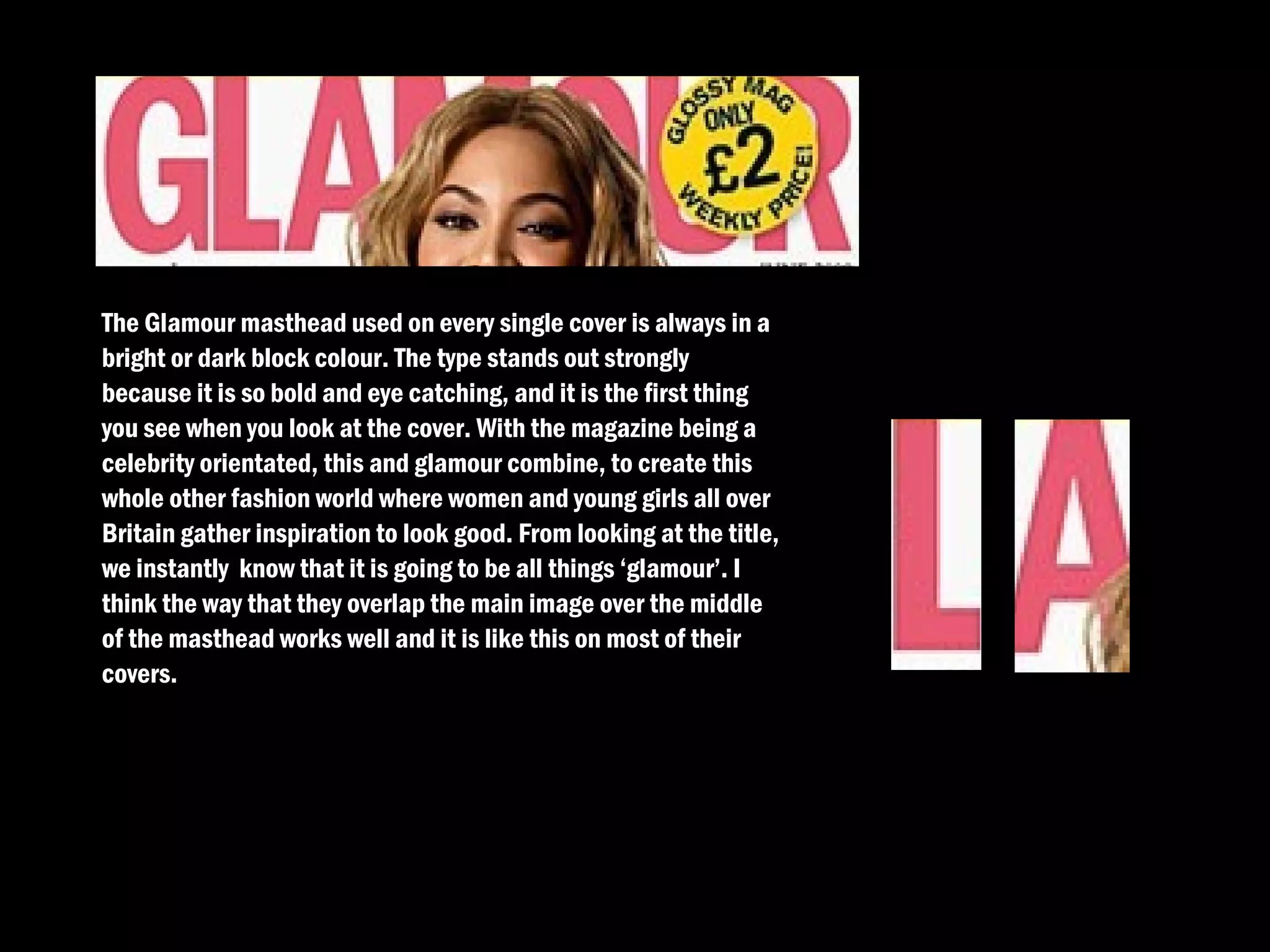 The Glamour masthead used on every single cover is always in a
bright or dark block colour. The type stands out strongly
because it is so bold and eye catching, and it is the first thing
you see when you look at the cover. With the magazine being a
celebrity orientated, this and glamour combine, to create this
whole other fashion world where women and young girls all over
Britain gather inspiration to look good. From looking at the title,
we instantly know that it is going to be all things ‘glamour’. I
think the way that they overlap the main image over the middle
of the masthead works well and it is like this on most of their
covers.
 