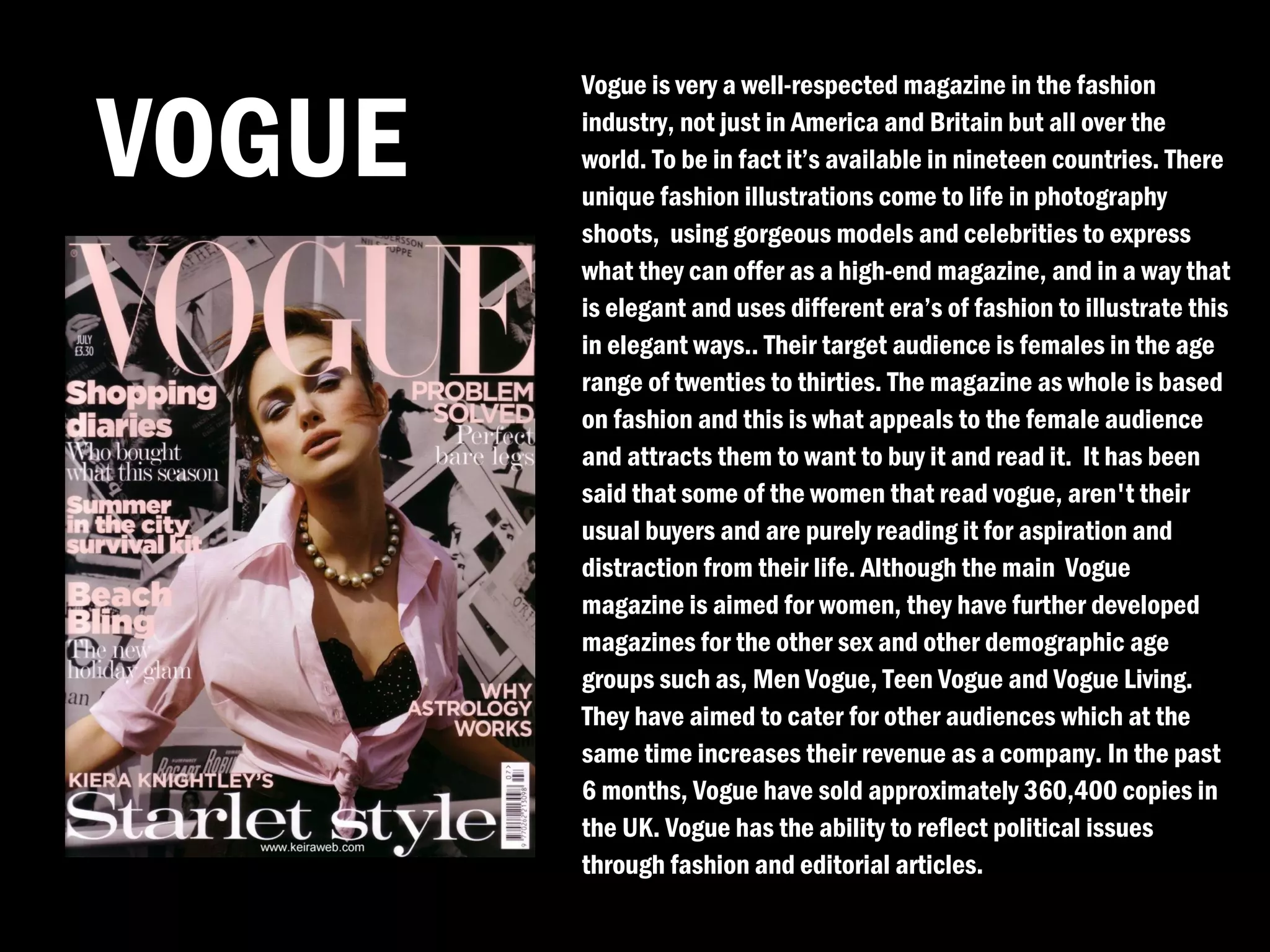Vogue is very a well-respected magazine in the fashion

VOGUE   industry, not just in America and Britain but all over the
        world. To be in fact it’s available in nineteen countries. There
        unique fashion illustrations come to life in photography
        shoots, using gorgeous models and celebrities to express
        what they can offer as a high-end magazine, and in a way that
        is elegant and uses different era’s of fashion to illustrate this
        in elegant ways.. Their target audience is females in the age
        range of twenties to thirties. The magazine as whole is based
        on fashion and this is what appeals to the female audience
        and attracts them to want to buy it and read it. It has been
        said that some of the women that read vogue, aren't their
        usual buyers and are purely reading it for aspiration and
        distraction from their life. Although the main Vogue
        magazine is aimed for women, they have further developed
        magazines for the other sex and other demographic age
        groups such as, Men Vogue, Teen Vogue and Vogue Living.
        They have aimed to cater for other audiences which at the
        same time increases their revenue as a company. In the past
        6 months, Vogue have sold approximately 360,400 copies in
        the UK. Vogue has the ability to reflect political issues
        through fashion and editorial articles.
 