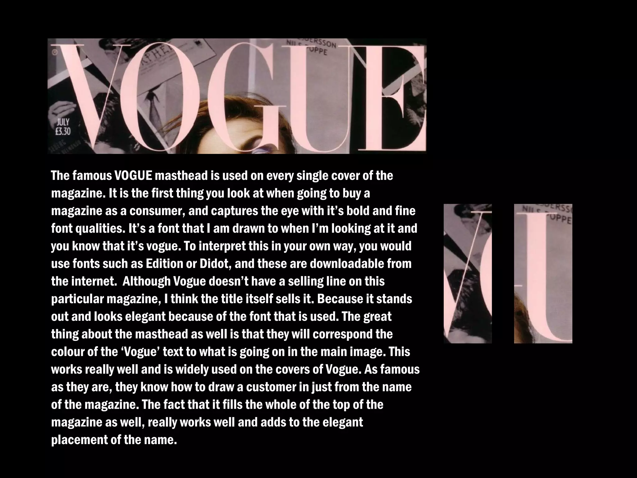 The famous VOGUE masthead is used on every single cover of the
magazine. It is the first thing you look at when going to buy a
magazine as a consumer, and captures the eye with it’s bold and fine
font qualities. It’s a font that I am drawn to when I’m looking at it and
you know that it’s vogue. To interpret this in your own way, you would
use fonts such as Edition or Didot, and these are downloadable from
the internet. Although Vogue doesn’t have a selling line on this
particular magazine, I think the title itself sells it. Because it stands
out and looks elegant because of the font that is used. The great
thing about the masthead as well is that they will correspond the
colour of the ‘Vogue’ text to what is going on in the main image. This
works really well and is widely used on the covers of Vogue. As famous
as they are, they know how to draw a customer in just from the name
of the magazine. The fact that it fills the whole of the top of the
magazine as well, really works well and adds to the elegant
placement of the name.
 