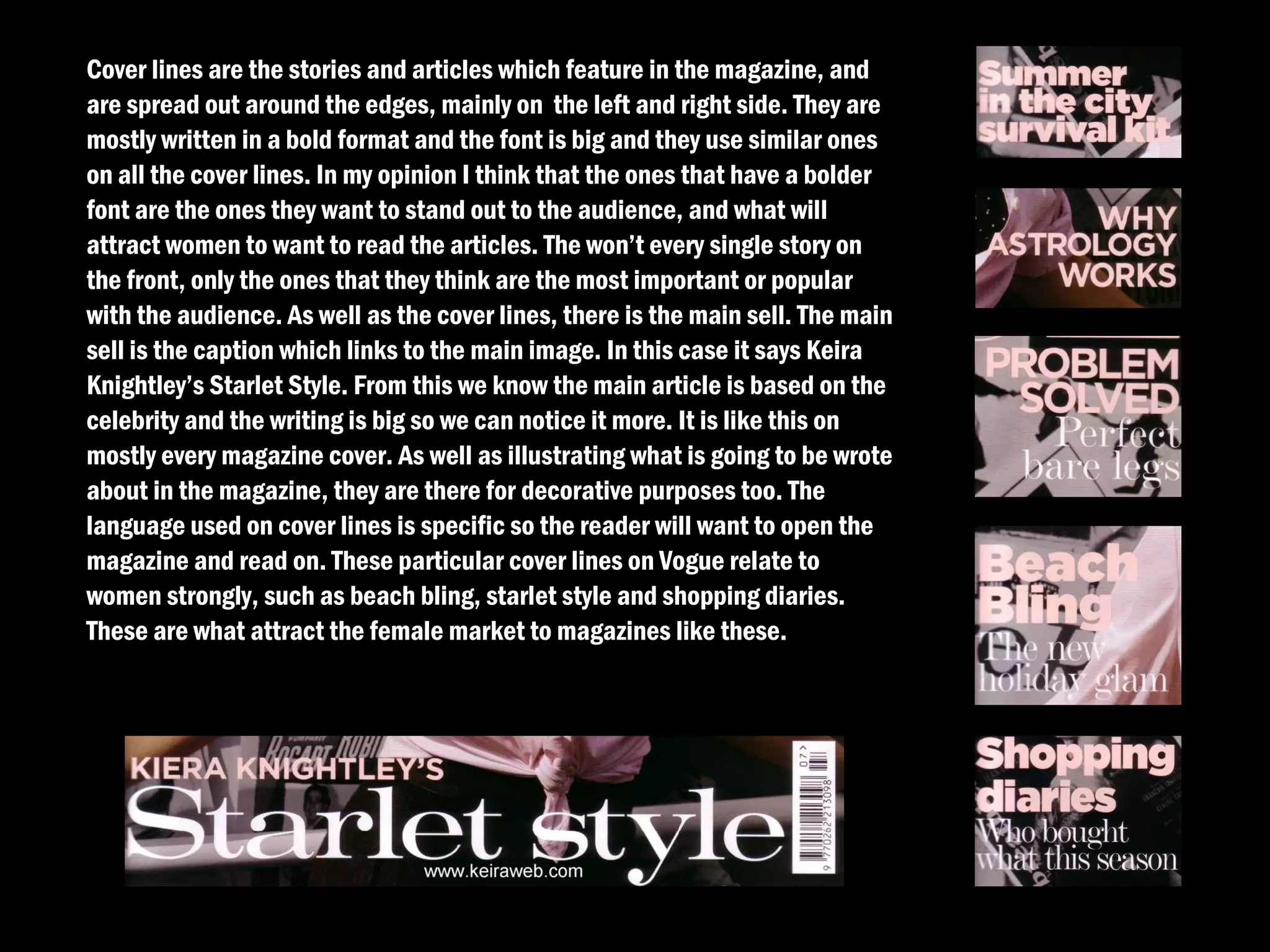 Cover lines are the stories and articles which feature in the magazine, and
are spread out around the edges, mainly on the left and right side. They are
mostly written in a bold format and the font is big and they use similar ones
on all the cover lines. In my opinion I think that the ones that have a bolder
font are the ones they want to stand out to the audience, and what will
attract women to want to read the articles. The won’t every single story on
the front, only the ones that they think are the most important or popular
with the audience. As well as the cover lines, there is the main sell. The main
sell is the caption which links to the main image. In this case it says Keira
Knightley’s Starlet Style. From this we know the main article is based on the
celebrity and the writing is big so we can notice it more. It is like this on
mostly every magazine cover. As well as illustrating what is going to be wrote
about in the magazine, they are there for decorative purposes too. The
language used on cover lines is specific so the reader will want to open the
magazine and read on. These particular cover lines on Vogue relate to
women strongly, such as beach bling, starlet style and shopping diaries.
These are what attract the female market to magazines like these.
 