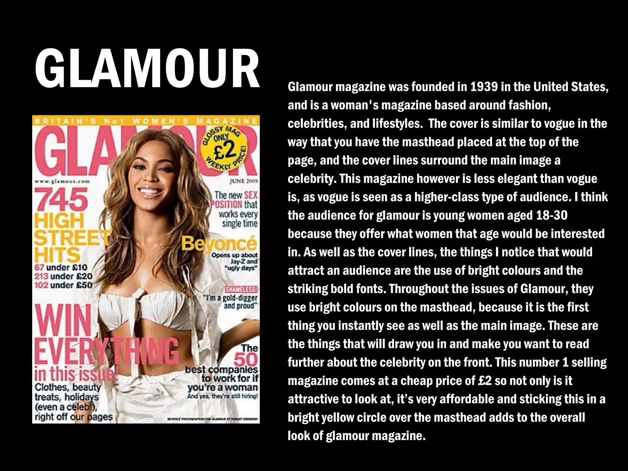 GLAMOUR   Glamour magazine was founded in 1939 in the United States,
          and is a woman's magazine based around fashion,
          celebrities, and lifestyles. The cover is similar to vogue in the
          way that you have the masthead placed at the top of the
          page, and the cover lines surround the main image a
          celebrity. This magazine however is less elegant than vogue
          is, as vogue is seen as a higher-class type of audience. I think
          the audience for glamour is young women aged 18-30
          because they offer what women that age would be interested
          in. As well as the cover lines, the things I notice that would
          attract an audience are the use of bright colours and the
          striking bold fonts. Throughout the issues of Glamour, they
          use bright colours on the masthead, because it is the first
          thing you instantly see as well as the main image. These are
          the things that will draw you in and make you want to read
          further about the celebrity on the front. This number 1 selling
          magazine comes at a cheap price of £2 so not only is it
          attractive to look at, it’s very affordable and sticking this in a
          bright yellow circle over the masthead adds to the overall
          look of glamour magazine.
 