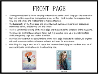 FRONT PAGE
•

•
•
•
•
•

The Vogue masthead is always very big and stands out at the top of the page. Like most other
high end fashion magazines, the typeface is sans serif as I think it makes the magazine look
very chic and simple and relates more to high end fashion.
The typography on the front page and on pretty much every page is sans serif because, as
mentioned before, it looks very chic and simple.
There is very limited writing on the front page and this adds to the simplicity of the magazine.
The image on the front page always stands out, it is usually a close up of a celebrities face
and is always very large and catches attention.
I have also noticed that the colour theme on the front page relates to the season, so brighter
colours for summer and more browns and reds and blues for autumn etc.
One thing that vogue has a lot of is space. Not necessarily empty space but there are a lot of
pages with just a simple photo on it and nothing else.

July 1919

Feb 2014

 