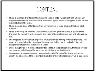 CONTENT
•

•

•

•

•
•

There is one main type face in this magazine and it is just a regular serif font which is very
simple however I have identified some use of bold typefaces and italic typefaces but the font
is almost always the same.
There is a large range of font sizes, from very small text to large titles and medium sized
subtitles.
There is usually quite a limited range of colours, mainly quite basic colours to add to the
theme of the magazine which is simple and classy although there are reds and yellows used
too.
This magazine mainly consists of photos with very limited writing. Although there are a few
pages of pure articles, the majority of the pages are fashion outfits and celebrities and
designer advertisements like Chanel or Gucci.
Other than photos of models and celebrities and fashion advertisements, there are articles
on relatable celebrities and/or important people in the fashion industry.
On average the vogue magazines have approximately 250 pages The January issues are
usually the smallest and the September issues the largest which are usually up to 500 pages.

 